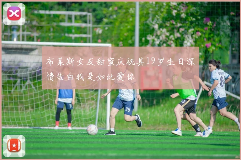 布莱斯女友甜蜜庆祝其19岁生日深情告白我是如此爱你
