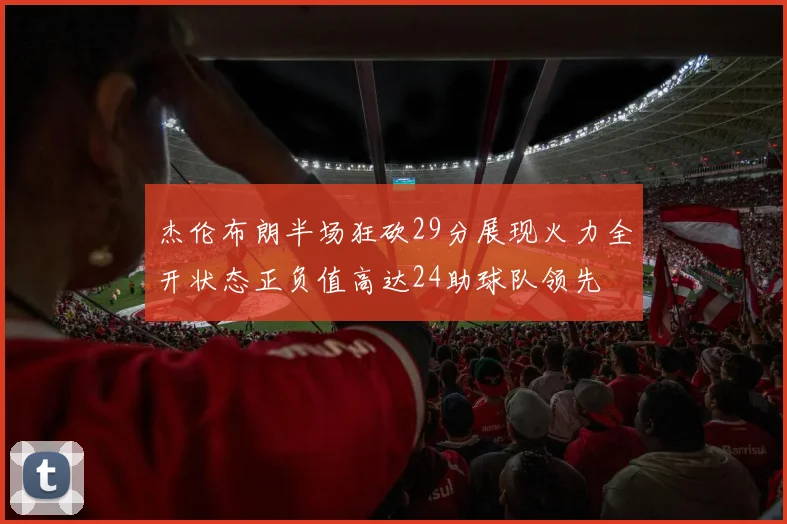 杰伦布朗半场狂砍29分展现火力全开状态正负值高达24助球队领先