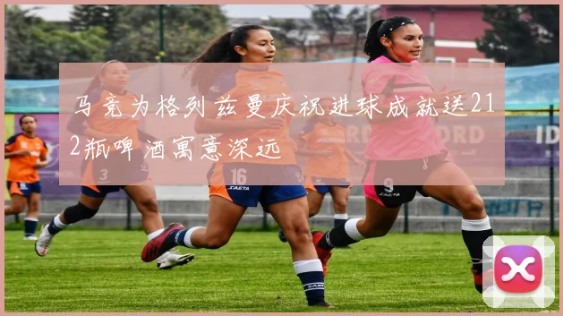 马竞为格列兹曼庆祝进球成就送212瓶啤酒寓意深远