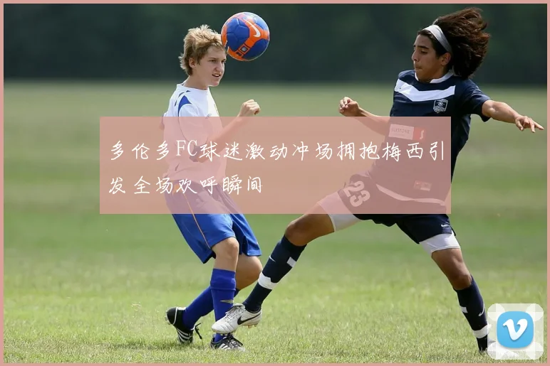 多伦多FC球迷激动冲场拥抱梅西引发全场欢呼瞬间