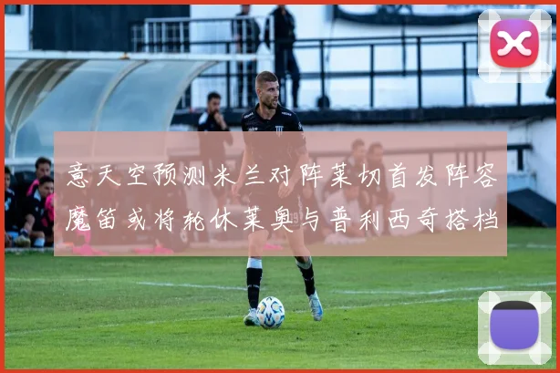 意天空预测米兰对阵莱切首发阵容魔笛或将轮休莱奥与普利西奇搭档出战