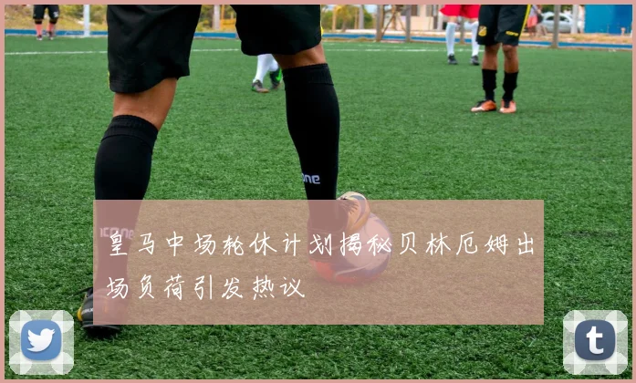 皇马中场轮休计划揭秘贝林厄姆出场负荷引发热议