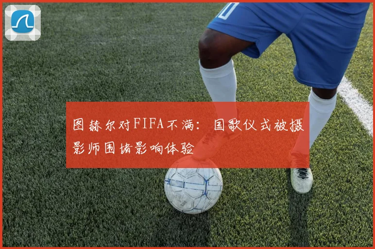 图赫尔对FIFA不满：国歌仪式被摄影师围堵影响体验