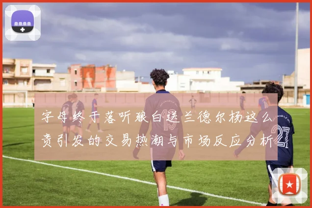 字母终于落听狼白送兰德尔杨这么贵引发的交易热潮与市场反应分析