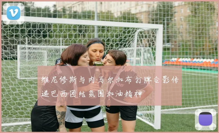 维尼修斯与内马尔加布打牌合影传递巴西团结氛围加油精神