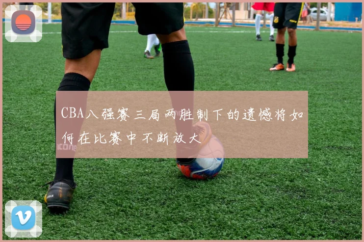 CBA八强赛三局两胜制下的遗憾将如何在比赛中不断放大