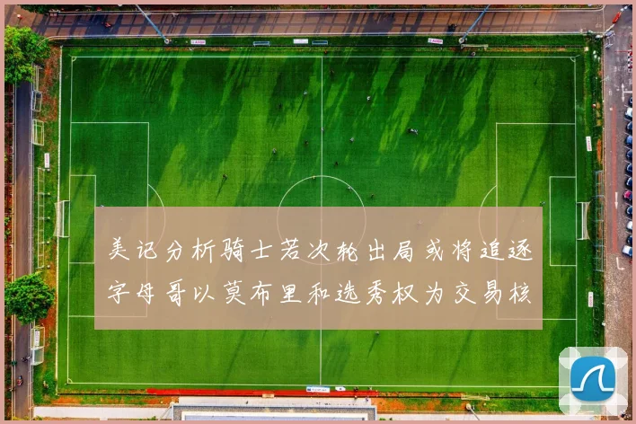 美记分析骑士若次轮出局或将追逐字母哥以莫布里和选秀权为交易核心