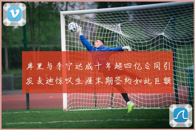 库里与李宁达成十年超四亿合同引发麦迪惊叹生涯末期签约如此巨额前所未闻