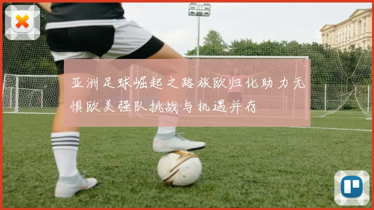 亚洲足球崛起之路旅欧归化助力无惧欧美强队挑战与机遇并存
