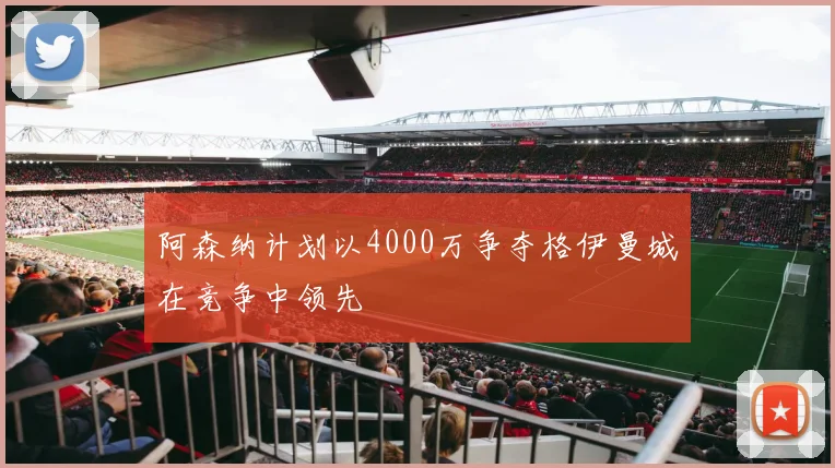 阿森纳计划以4000万争夺格伊曼城在竞争中领先