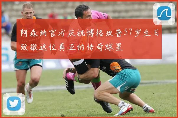 阿森纳官方庆祝博格坎普57岁生日致敬这位真正的传奇球星