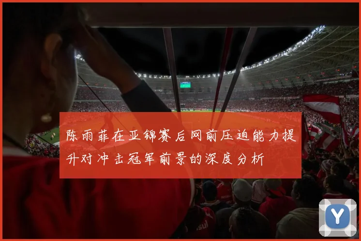 陈雨菲在亚锦赛后网前压迫能力提升对冲击冠军前景的深度分析