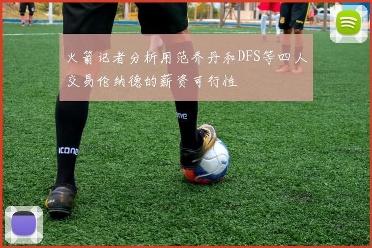 火箭记者分析用范乔丹和DFS等四人交易伦纳德的薪资可行性