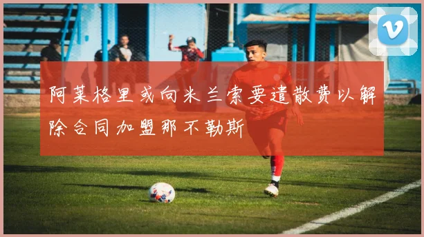 阿莱格里或向米兰索要遣散费以解除合同加盟那不勒斯