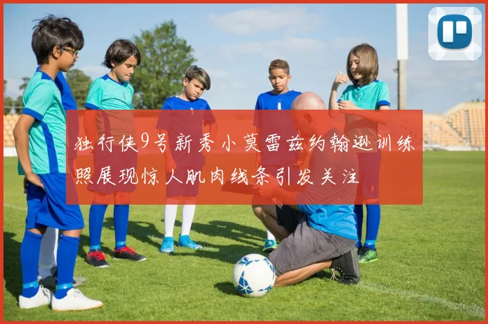 独行侠9号新秀小莫雷兹约翰逊训练照展现惊人肌肉线条引发关注