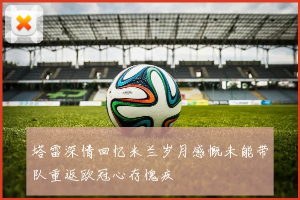 塔雷深情回忆米兰岁月感慨未能带队重返欧冠心存愧疚
