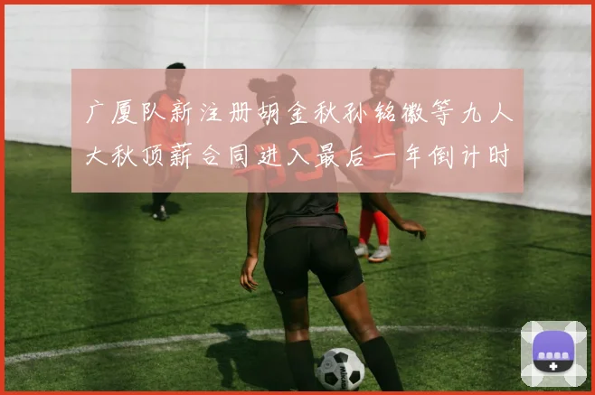 广厦队新注册胡金秋孙铭徽等九人大秋顶薪合同进入最后一年倒计时