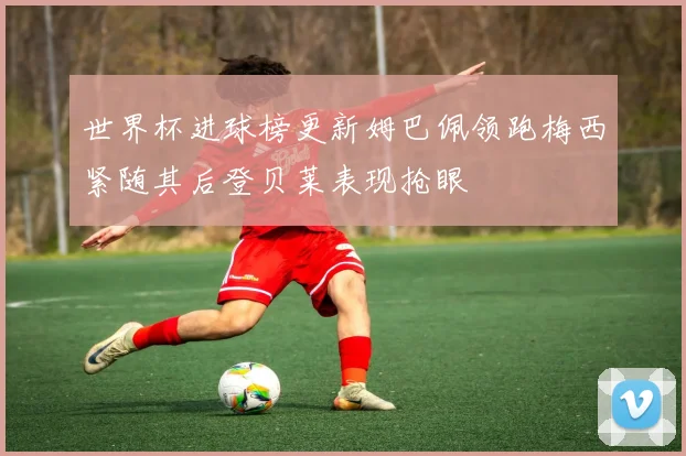 世界杯进球榜更新姆巴佩领跑梅西紧随其后登贝莱表现抢眼