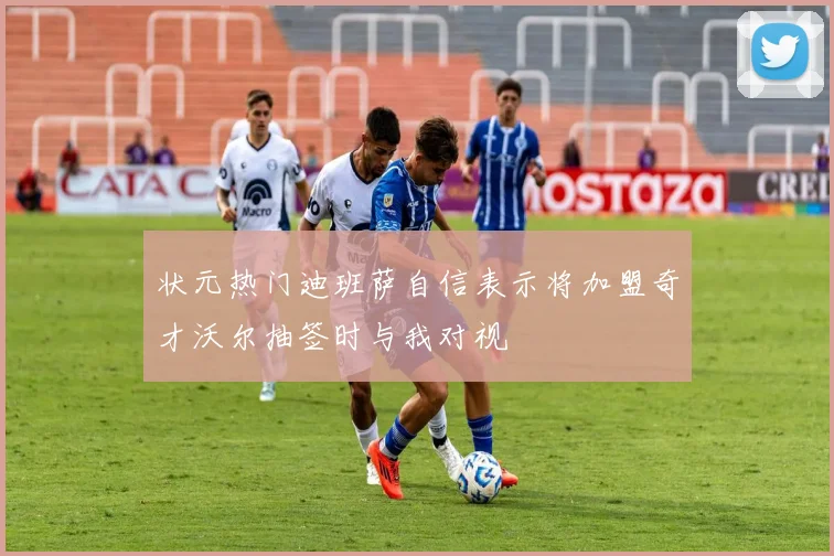状元热门迪班萨自信表示将加盟奇才沃尔抽签时与我对视