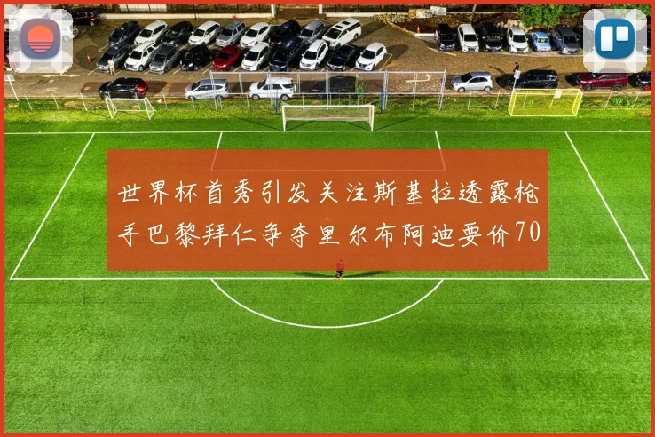 世界杯首秀引发关注斯基拉透露枪手巴黎拜仁争夺里尔布阿迪要价7000万欧
