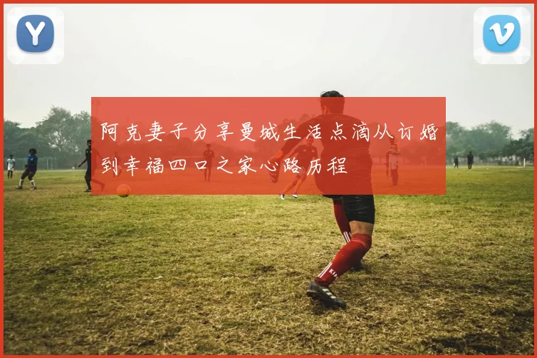 阿克妻子分享曼城生活点滴从订婚到幸福四口之家心路历程