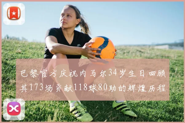 巴黎官方庆祝内马尔34岁生日回顾其173场贡献118球80助的辉煌历程