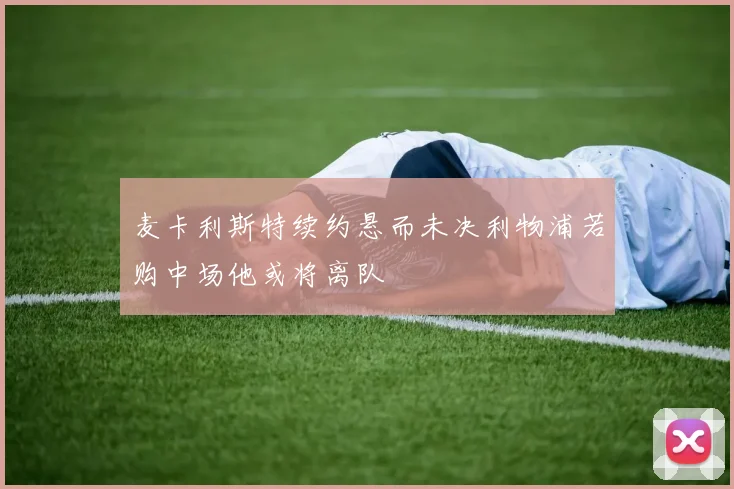 麦卡利斯特续约悬而未决利物浦若购中场他或将离队