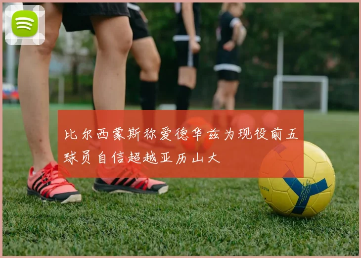 比尔西蒙斯称爱德华兹为现役前五球员自信超越亚历山大