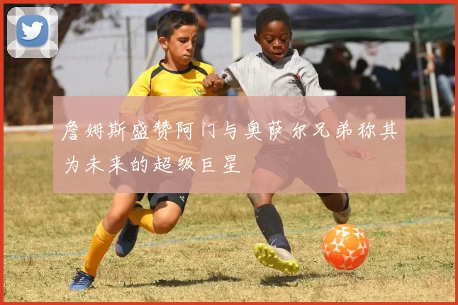 詹姆斯盛赞阿门与奥萨尔兄弟称其为未来的超级巨星
