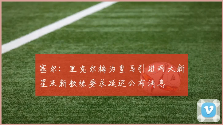 塞尔：里克尔梅为皇马引进两大新星及新教练要求延迟公布消息