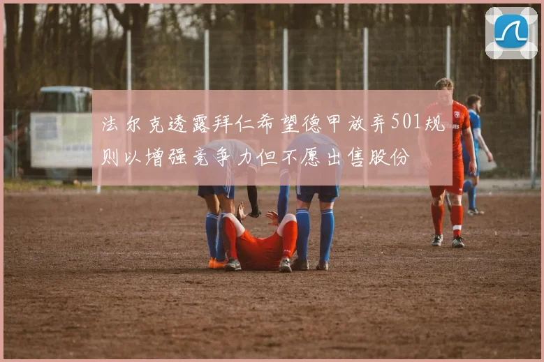 法尔克透露拜仁希望德甲放弃501规则以增强竞争力但不愿出售股份