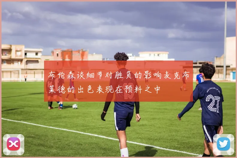 布伦森谈细节对胜负的影响麦克布莱德的出色表现在预料之中