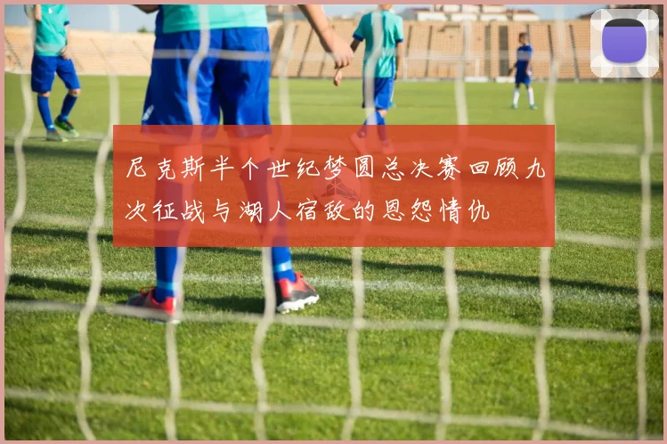 尼克斯半个世纪梦圆总决赛回顾九次征战与湖人宿敌的恩怨情仇