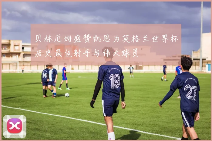 贝林厄姆盛赞凯恩为英格兰世界杯历史最佳射手与伟大球员