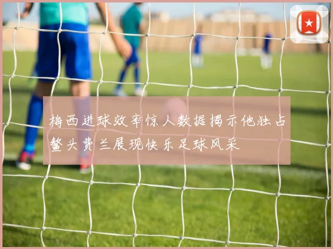 梅西进球效率惊人数据揭示他独占鳌头费兰展现快乐足球风采